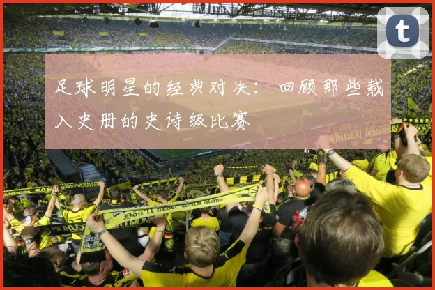 足球明星的经典对决：回顾那些载入史册的史诗级比赛