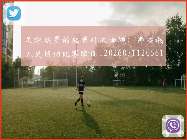足球明星的经典对决回顾：那些载入史册的比赛瞬间_20260711205613